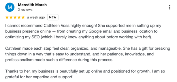 Screenshot of a 5-star Google review by Meredith Marsh praising Cathleen Voss for her support in setting up an online business presence and SEO optimization. Five-star rating highlighted.

Verbatim review text: I cannot recommend Cathleen Voss highly enough! She supported me in setting up my business presence online — from creating my Google email and business location to optimizing my SEO (which I barely knew anything about before working with her!).

Cathleen made each step feel clear, organized, and manageable. She has a gift for breaking things down in a way that's easy to understand, and her patience, knowledge, and professionalism made such a difference during this process.

Thanks to her, my business is beautifully set up online and positioned for growth. I am so grateful for her expertise and support!